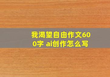 我渴望自由作文600字 ai创作怎么写